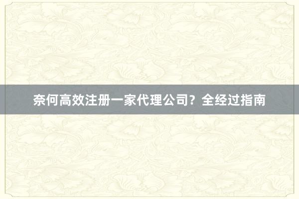 奈何高效注册一家代理公司？全经过指南